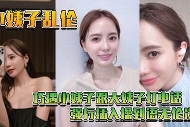 小姨子乱伦巧遇小姨子跟大姨子打电话_强行插入操到语无伦次